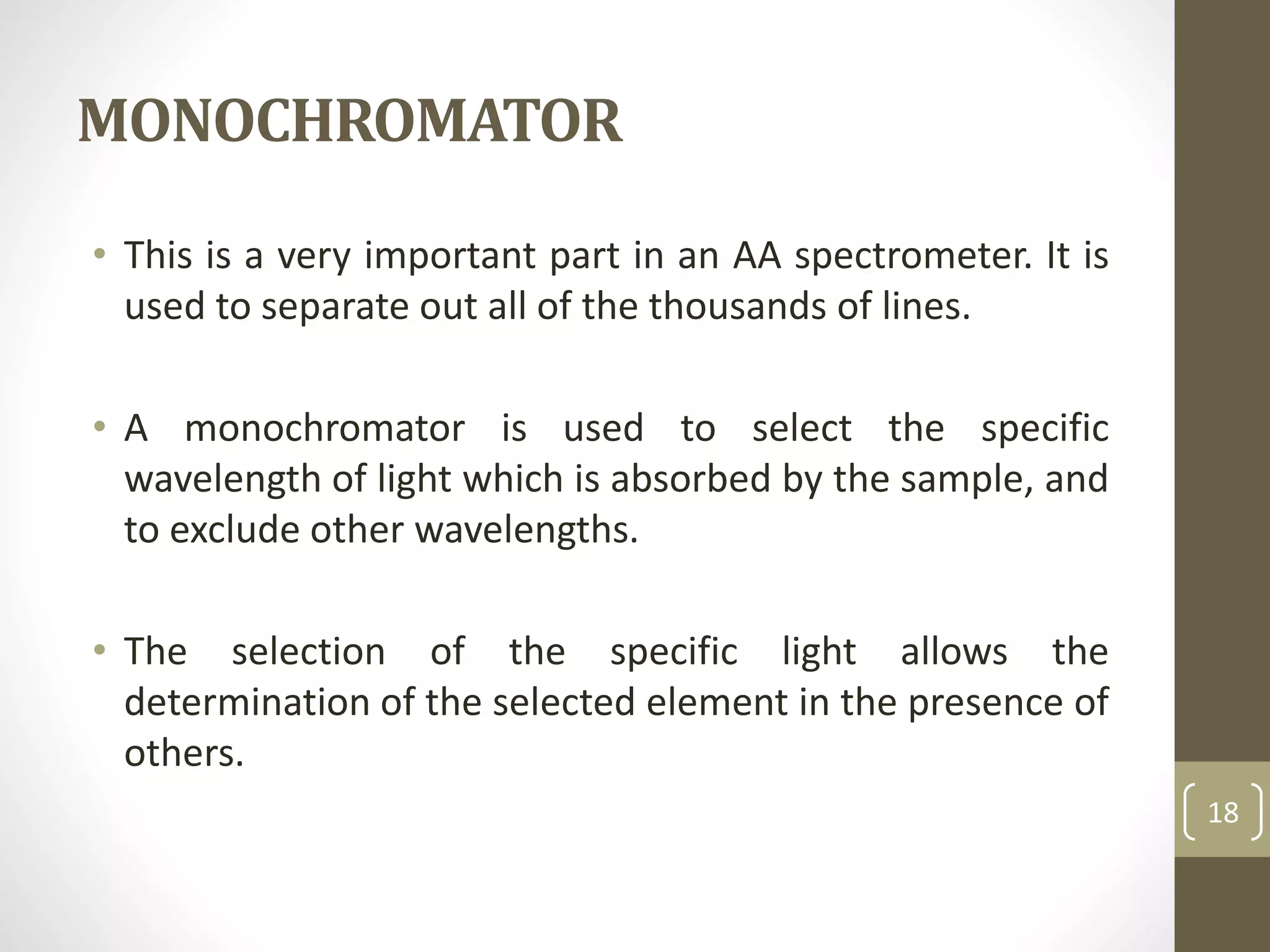 MONOCHROMATOR
• This is a very important part in an AA spectrometer. It is
used to separate out all of the thousands of lines.
• A monochromator is used to select the specific
wavelength of light which is absorbed by the sample, and
to exclude other wavelengths.
• The selection of the specific light allows the
determination of the selected element in the presence of
others.
18
 