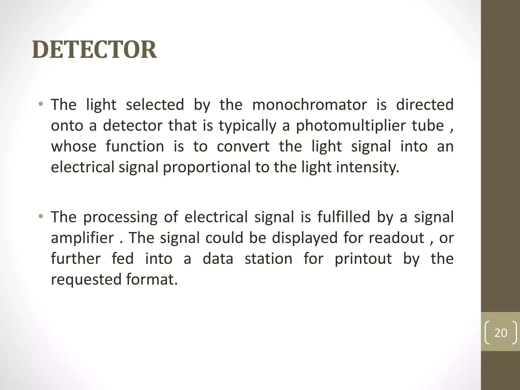 DETECTOR
• The light selected by the monochromator is directed
onto a detector that is typically a photomultiplier tube ,
whose function is to convert the light signal into an
electrical signal proportional to the light intensity.
• The processing of electrical signal is fulfilled by a signal
amplifier . The signal could be displayed for readout , or
further fed into a data station for printout by the
requested format.
20
 