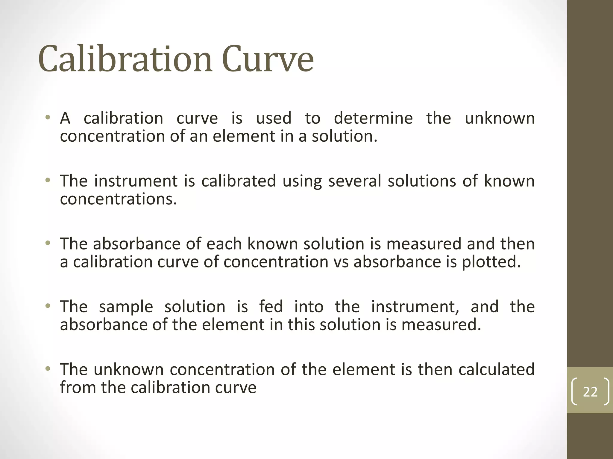 Calibration Curve
• A calibration curve is used to determine the unknown
concentration of an element in a solution.
• The instrument is calibrated using several solutions of known
concentrations.
• The absorbance of each known solution is measured and then
a calibration curve of concentration vs absorbance is plotted.
• The sample solution is fed into the instrument, and the
absorbance of the element in this solution is measured.
• The unknown concentration of the element is then calculated
from the calibration curve 22
 