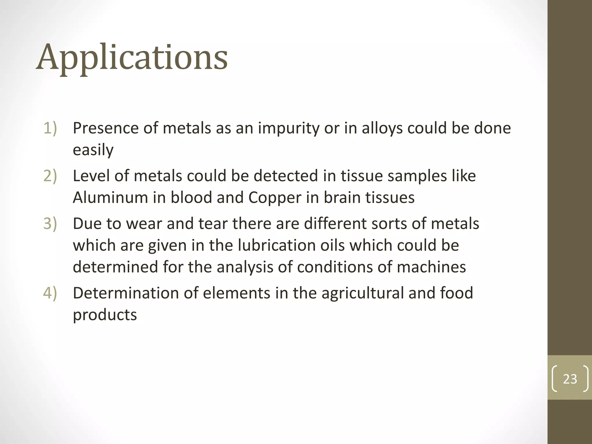 Applications
1) Presence of metals as an impurity or in alloys could be done
easily
2) Level of metals could be detected in tissue samples like
Aluminum in blood and Copper in brain tissues
3) Due to wear and tear there are different sorts of metals
which are given in the lubrication oils which could be
determined for the analysis of conditions of machines
4) Determination of elements in the agricultural and food
products
23
 