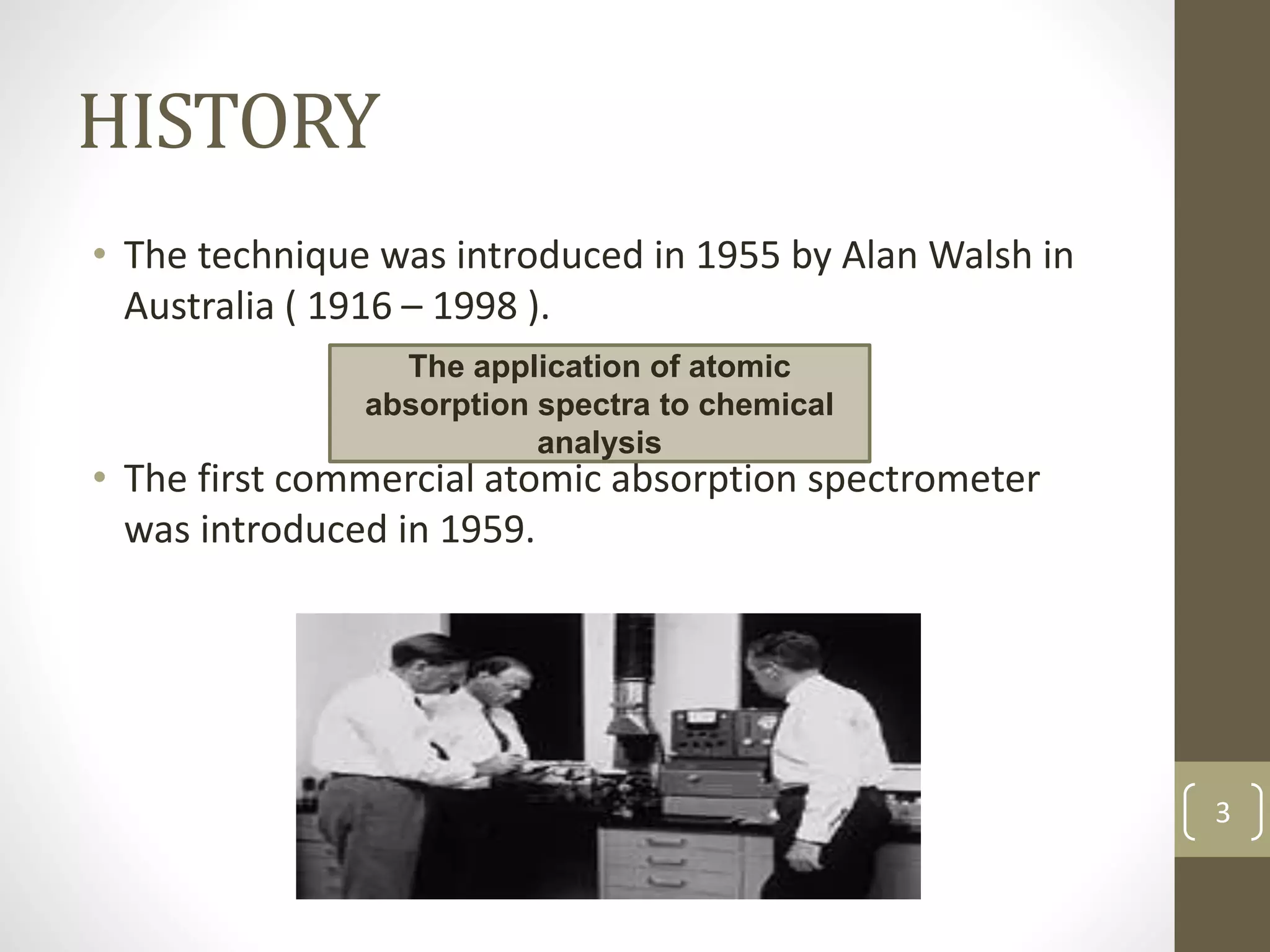 HISTORY
• The technique was introduced in 1955 by Alan Walsh in
Australia ( 1916 – 1998 ).
• The first commercial atomic absorption spectrometer
was introduced in 1959.
The application of atomic
absorption spectra to chemical
analysis
3
 