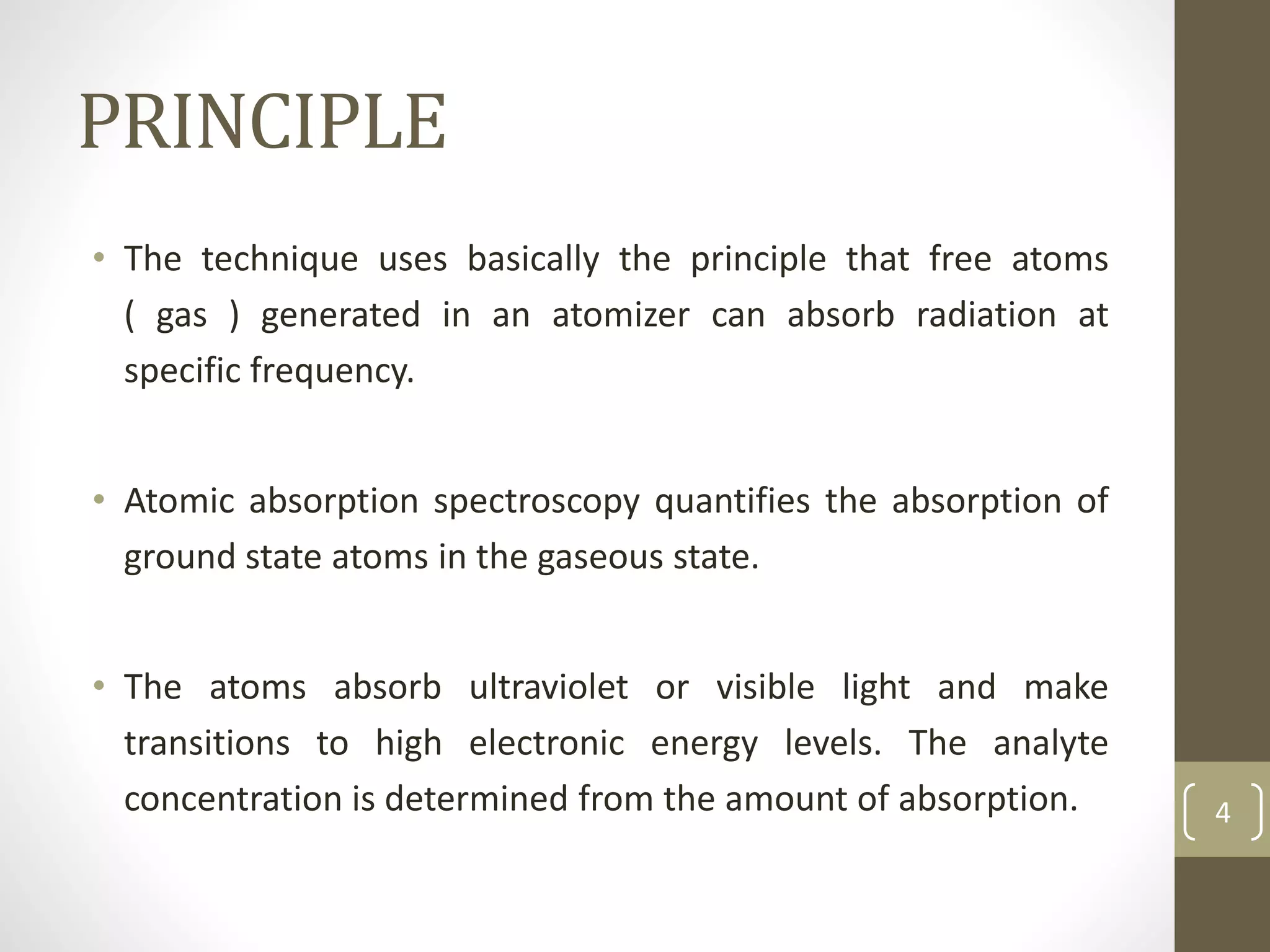 PRINCIPLE
• The technique uses basically the principle that free atoms
( gas ) generated in an atomizer can absorb radiation at
specific frequency.
• Atomic absorption spectroscopy quantifies the absorption of
ground state atoms in the gaseous state.
• The atoms absorb ultraviolet or visible light and make
transitions to high electronic energy levels. The analyte
concentration is determined from the amount of absorption. 4
 