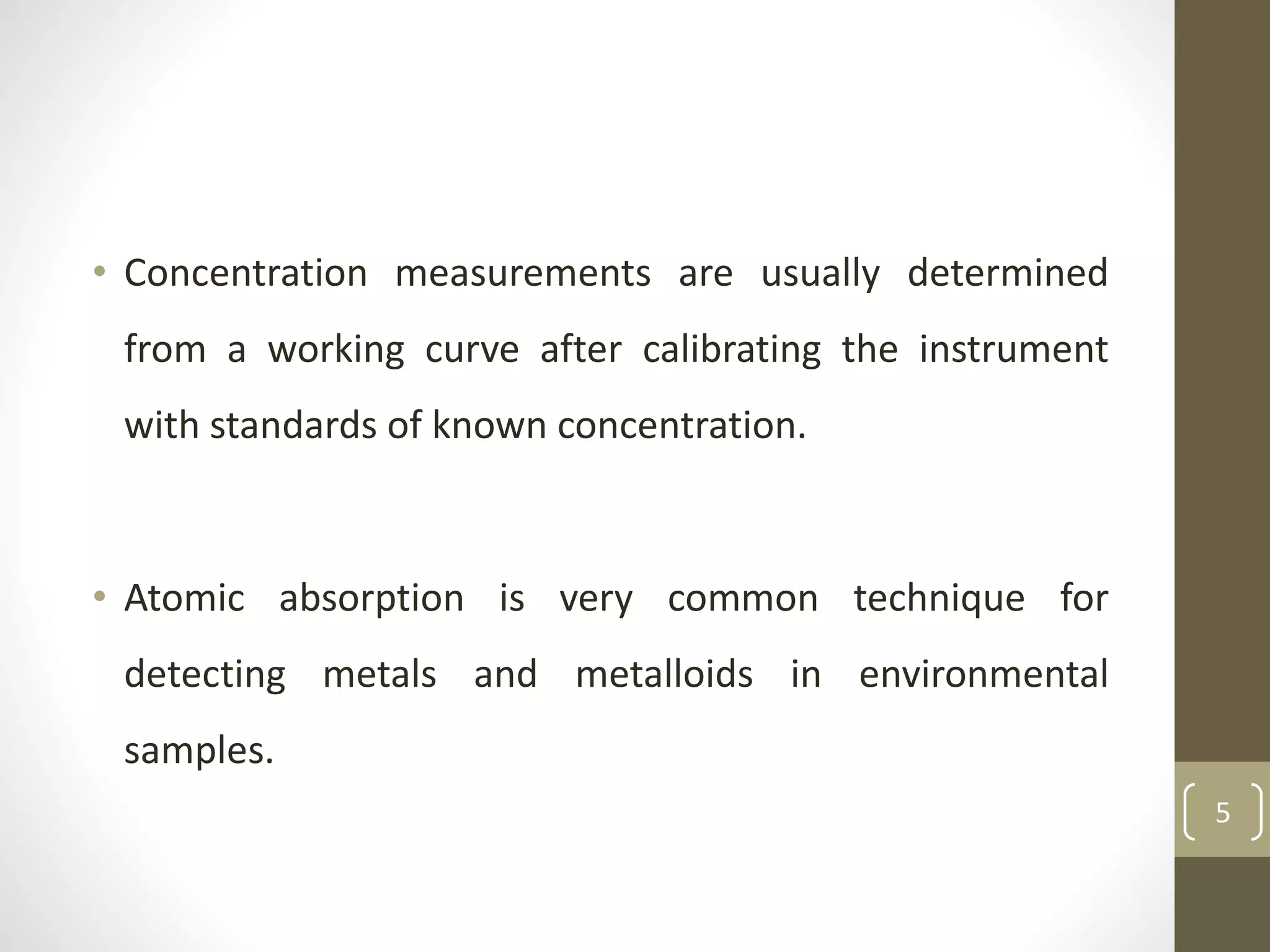 • Concentration measurements are usually determined
from a working curve after calibrating the instrument
with standards of known concentration.
• Atomic absorption is very common technique for
detecting metals and metalloids in environmental
samples.
5
 