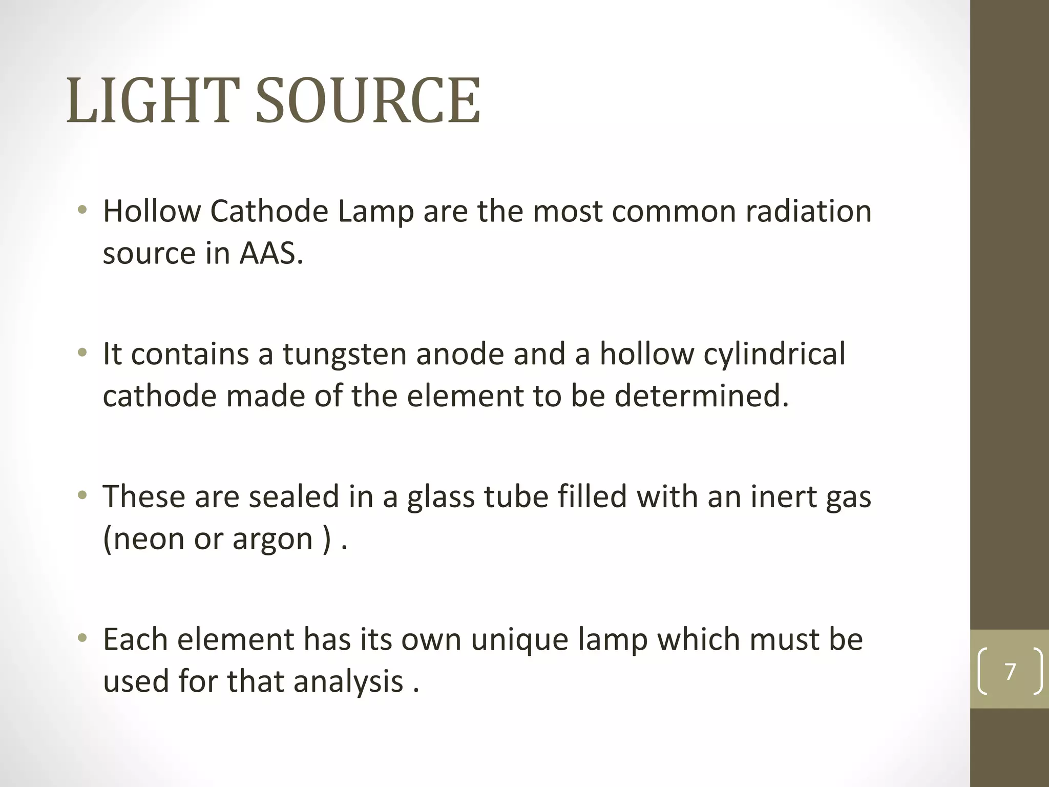 LIGHT SOURCE
• Hollow Cathode Lamp are the most common radiation
source in AAS.
• It contains a tungsten anode and a hollow cylindrical
cathode made of the element to be determined.
• These are sealed in a glass tube filled with an inert gas
(neon or argon ) .
• Each element has its own unique lamp which must be
used for that analysis . 7
 