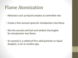 Flame Atomization
• Nebulizer suck up liquid samples at controlled rate.
• Create a fine aerosol spray for introduction into flame.
• Mix the aerosol and fuel and oxidant thoroughly
for introduction into flame.
• An aerosol is a colloid of fine solid particles or liquid
droplets, in air or another gas.
11
 