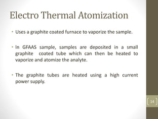 Electro Thermal Atomization
• Uses a graphite coated furnace to vaporize the sample.
• ln GFAAS sample, samples are deposited in a small
graphite coated tube which can then be heated to
vaporize and atomize the analyte.
• The graphite tubes are heated using a high current
power supply.
14
 