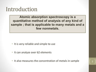 Introduction
• It is very reliable and simple to use
• It can analyze over 62 elements
• It also measures the concentration of metals in sample
Atomic absorption spectroscopy is a
quantitative method of analysis of any kind of
sample ; that is applicable to many metals and a
few nonmetals.
2
 