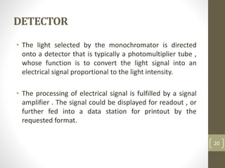 DETECTOR
• The light selected by the monochromator is directed
onto a detector that is typically a photomultiplier tube ,
whose function is to convert the light signal into an
electrical signal proportional to the light intensity.
• The processing of electrical signal is fulfilled by a signal
amplifier . The signal could be displayed for readout , or
further fed into a data station for printout by the
requested format.
20
 