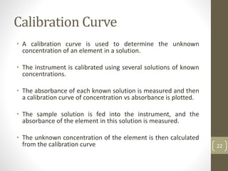 Calibration Curve
• A calibration curve is used to determine the unknown
concentration of an element in a solution.
• The instrument is calibrated using several solutions of known
concentrations.
• The absorbance of each known solution is measured and then
a calibration curve of concentration vs absorbance is plotted.
• The sample solution is fed into the instrument, and the
absorbance of the element in this solution is measured.
• The unknown concentration of the element is then calculated
from the calibration curve 22
 