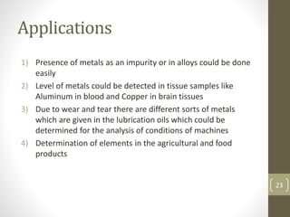 Applications
1) Presence of metals as an impurity or in alloys could be done
easily
2) Level of metals could be detected in tissue samples like
Aluminum in blood and Copper in brain tissues
3) Due to wear and tear there are different sorts of metals
which are given in the lubrication oils which could be
determined for the analysis of conditions of machines
4) Determination of elements in the agricultural and food
products
23
 