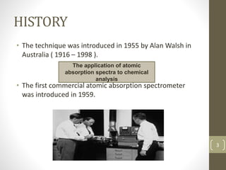 HISTORY
• The technique was introduced in 1955 by Alan Walsh in
Australia ( 1916 – 1998 ).
• The first commercial atomic absorption spectrometer
was introduced in 1959.
The application of atomic
absorption spectra to chemical
analysis
3
 