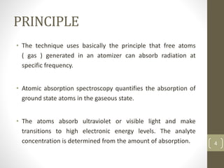 PRINCIPLE
• The technique uses basically the principle that free atoms
( gas ) generated in an atomizer can absorb radiation at
specific frequency.
• Atomic absorption spectroscopy quantifies the absorption of
ground state atoms in the gaseous state.
• The atoms absorb ultraviolet or visible light and make
transitions to high electronic energy levels. The analyte
concentration is determined from the amount of absorption. 4
 