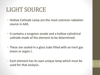 LIGHT SOURCE
• Hollow Cathode Lamp are the most common radiation
source in AAS.
• It contains a tungsten anode and a hollow cylindrical
cathode made of the element to be determined.
• These are sealed in a glass tube filled with an inert gas
(neon or argon ) .
• Each element has its own unique lamp which must be
used for that analysis . 7
 