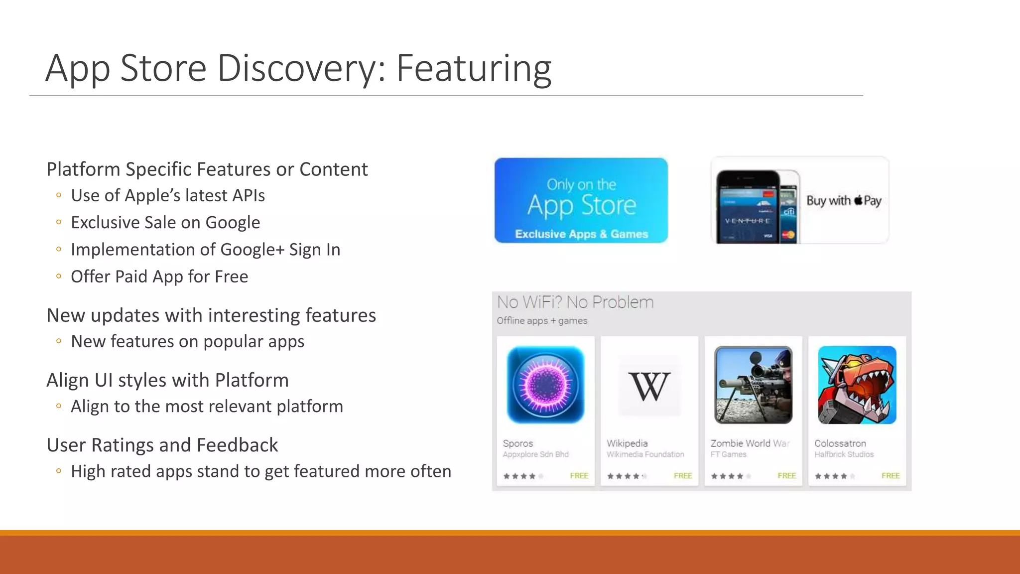 App Store Discovery: Featuring
Platform Specific Features or Content
◦ Use of Apple’s latest APIs
◦ Exclusive Sale on Google
◦ Implementation of Google+ Sign In
◦ Offer Paid App for Free
New updates with interesting features
◦ New features on popular apps
Align UI styles with Platform
◦ Align to the most relevant platform
User Ratings and Feedback
◦ High rated apps stand to get featured more often
 