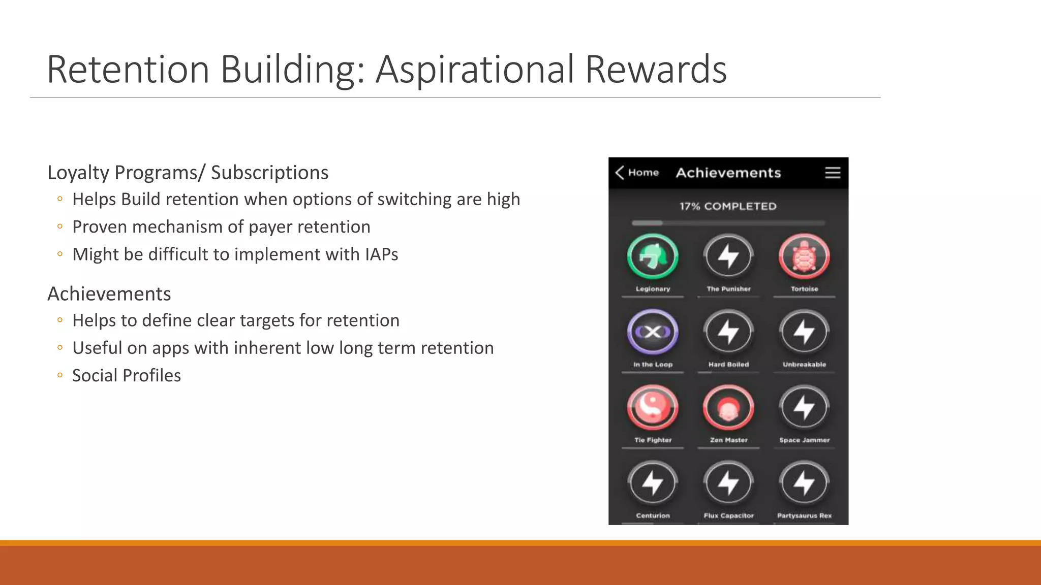 Retention Building: Aspirational Rewards
Loyalty Programs/ Subscriptions
◦ Helps Build retention when options of switching are high
◦ Proven mechanism of payer retention
◦ Might be difficult to implement with IAPs
Achievements
◦ Helps to define clear targets for retention
◦ Useful on apps with inherent low long term retention
◦ Social Profiles
 