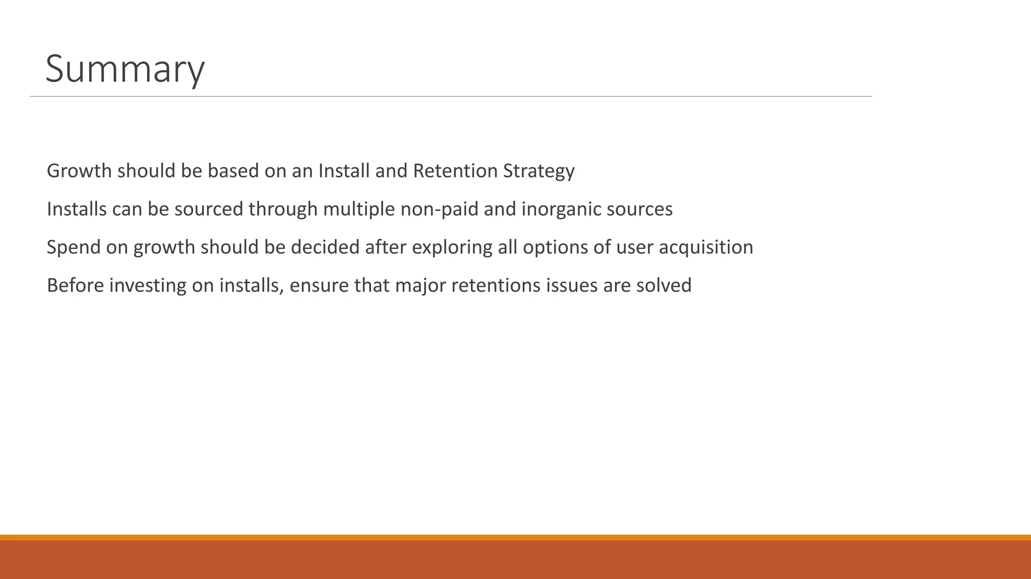Summary
Growth should be based on an Install and Retention Strategy
Installs can be sourced through multiple non-paid and inorganic sources
Spend on growth should be decided after exploring all options of user acquisition
Before investing on installs, ensure that major retentions issues are solved
 
