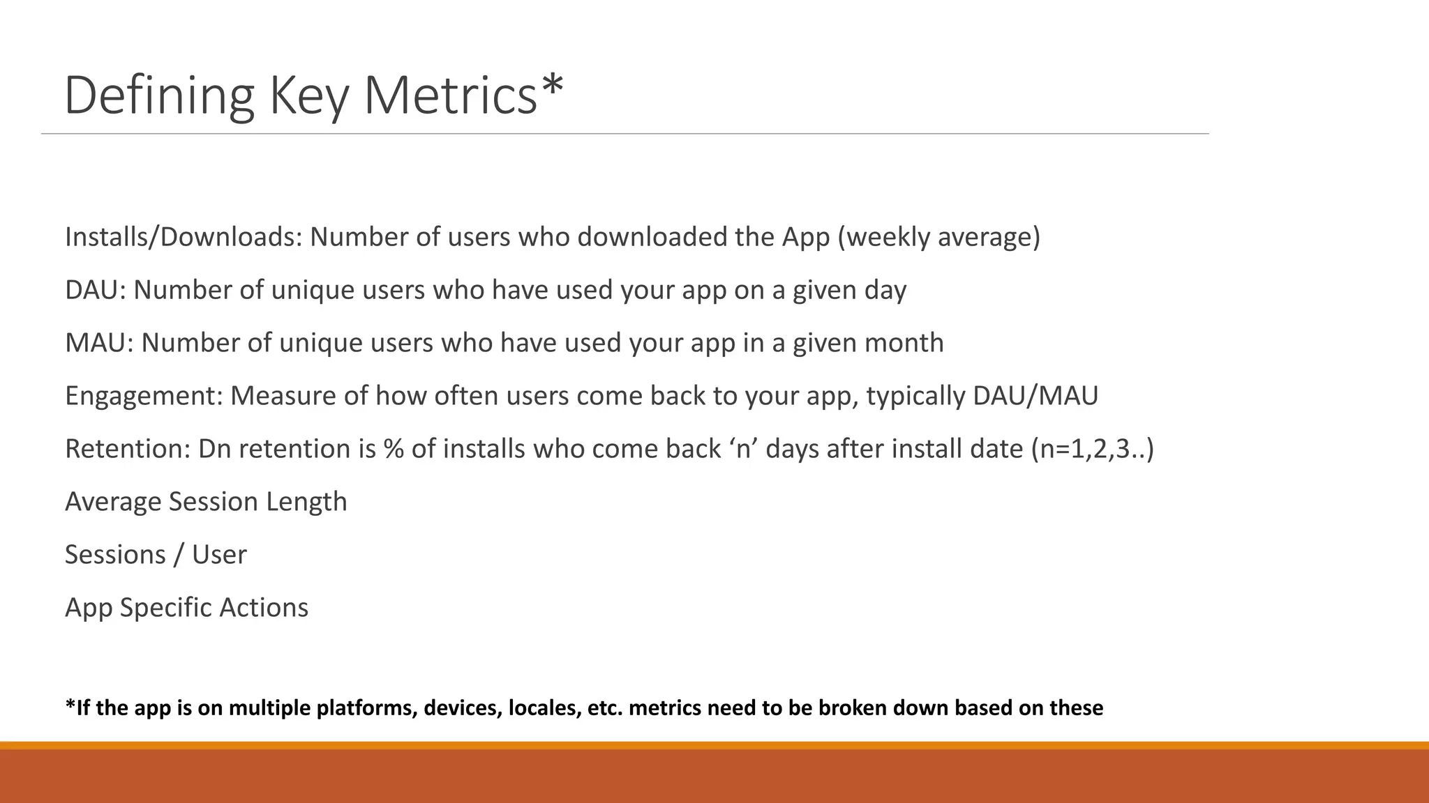 Defining Key Metrics*
Installs/Downloads: Number of users who downloaded the App (weekly average)
DAU: Number of unique users who have used your app on a given day
MAU: Number of unique users who have used your app in a given month
Engagement: Measure of how often users come back to your app, typically DAU/MAU
Retention: Dn retention is % of installs who come back ‘n’ days after install date (n=1,2,3..)
Average Session Length
Sessions / User
App Specific Actions
*If the app is on multiple platforms, devices, locales, etc. metrics need to be broken down based on these
 