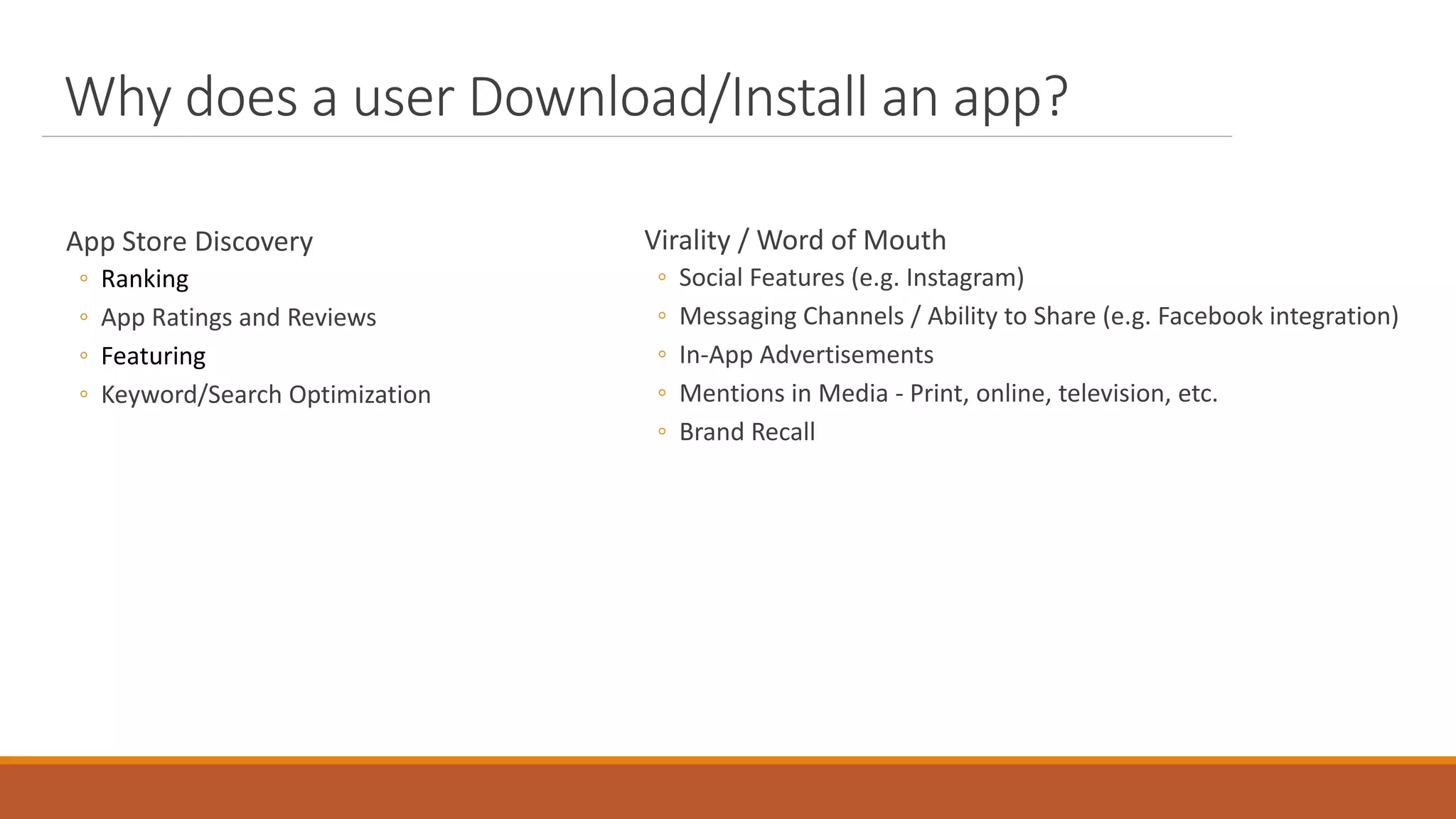 Why does a user Download/Install an app?
App Store Discovery
◦ Ranking
◦ App Ratings and Reviews
◦ Featuring
◦ Keyword/Search Optimization
Virality / Word of Mouth
◦ Social Features (e.g. Instagram)
◦ Messaging Channels / Ability to Share (e.g. Facebook integration)
◦ In-App Advertisements
◦ Mentions in Media - Print, online, television, etc.
◦ Brand Recall
 