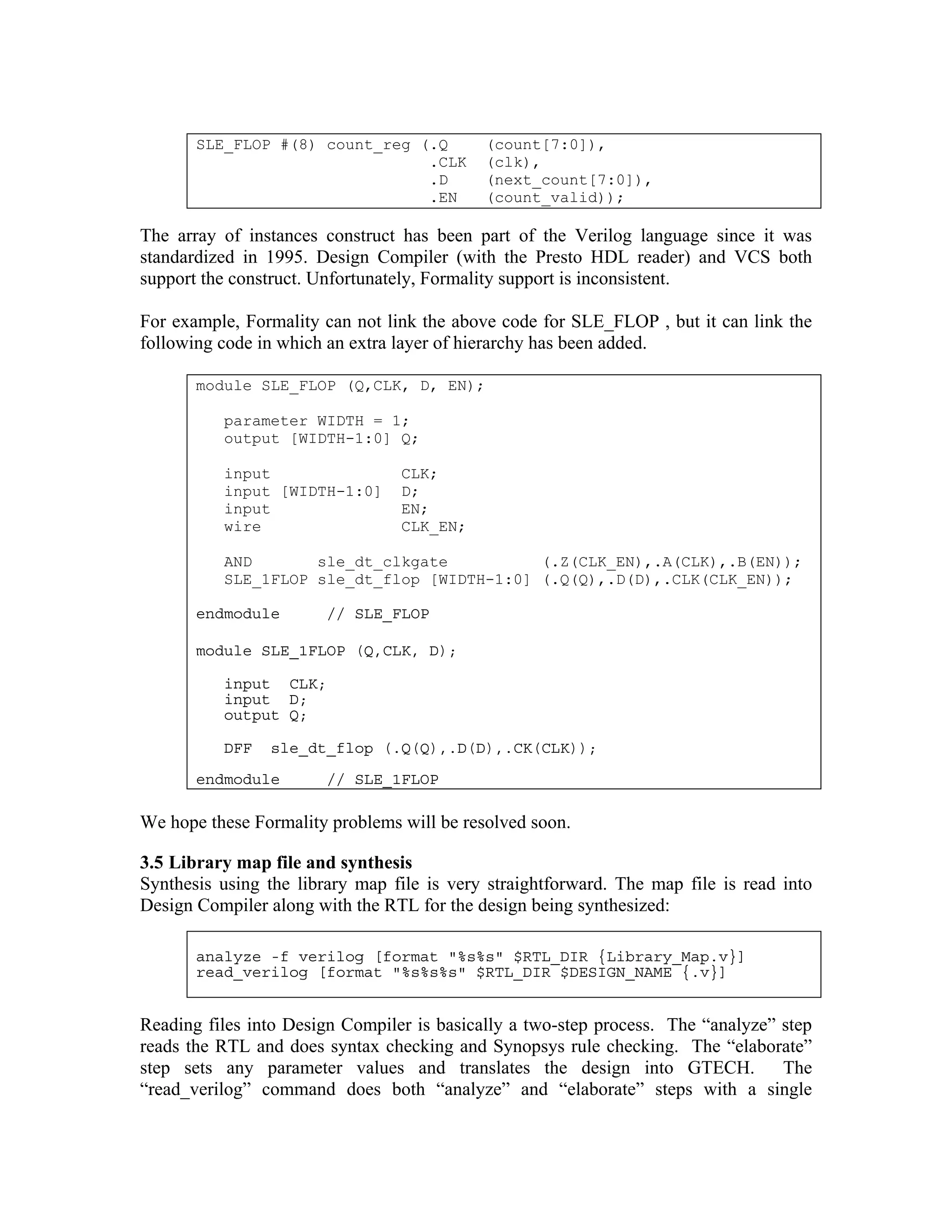 SLE_FLOP #(8) count_reg (.Q
.CLK
.D
.EN

(count[7:0]),
(clk),
(next_count[7:0]),
(count_valid));

The array of instances construct has been part of the Verilog language since it was
standardized in 1995. Design Compiler (with the Presto HDL reader) and VCS both
support the construct. Unfortunately, Formality support is inconsistent.
For example, Formality can not link the above code for SLE_FLOP , but it can link the
following code in which an extra layer of hierarchy has been added.
module SLE_FLOP (Q,CLK, D, EN);
parameter WIDTH = 1;
output [WIDTH-1:0] Q;
input
input [WIDTH-1:0]
input
wire

CLK;
D;
EN;
CLK_EN;

AND
sle_dt_clkgate
(.Z(CLK_EN),.A(CLK),.B(EN));
SLE_1FLOP sle_dt_flop [WIDTH-1:0] (.Q(Q),.D(D),.CLK(CLK_EN));
endmodule

// SLE_FLOP

module SLE_1FLOP (Q,CLK, D);
input CLK;
input D;
output Q;
DFF

sle_dt_flop (.Q(Q),.D(D),.CK(CLK));

endmodule

// SLE_1FLOP

We hope these Formality problems will be resolved soon.
3.5 Library map file and synthesis
Synthesis using the library map file is very straightforward. The map file is read into
Design Compiler along with the RTL for the design being synthesized:
analyze -f verilog [format "%s%s" $RTL_DIR {Library_Map.v}]
read_verilog [format "%s%s%s" $RTL_DIR $DESIGN_NAME {.v}]

Reading files into Design Compiler is basically a two-step process. The “analyze” step
reads the RTL and does syntax checking and Synopsys rule checking. The “elaborate”
step sets any parameter values and translates the design into GTECH.
The
“read_verilog” command does both “analyze” and “elaborate” steps with a single

 