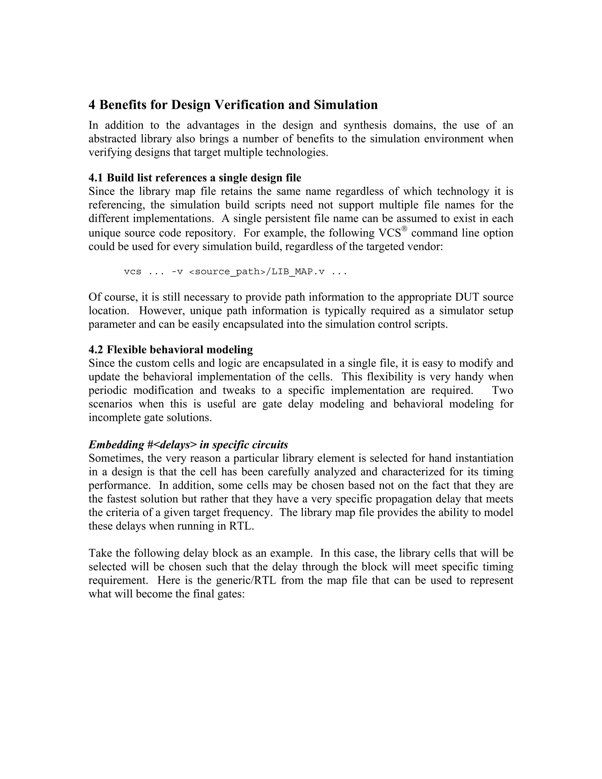 4 Benefits for Design Verification and Simulation
In addition to the advantages in the design and synthesis domains, the use of an
abstracted library also brings a number of benefits to the simulation environment when
verifying designs that target multiple technologies.
4.1 Build list references a single design file
Since the library map file retains the same name regardless of which technology it is
referencing, the simulation build scripts need not support multiple file names for the
different implementations. A single persistent file name can be assumed to exist in each
unique source code repository. For example, the following VCS® command line option
could be used for every simulation build, regardless of the targeted vendor:
vcs ... -v <source_path>/LIB_MAP.v ...

Of course, it is still necessary to provide path information to the appropriate DUT source
location. However, unique path information is typically required as a simulator setup
parameter and can be easily encapsulated into the simulation control scripts.
4.2 Flexible behavioral modeling
Since the custom cells and logic are encapsulated in a single file, it is easy to modify and
update the behavioral implementation of the cells. This flexibility is very handy when
periodic modification and tweaks to a specific implementation are required.
Two
scenarios when this is useful are gate delay modeling and behavioral modeling for
incomplete gate solutions.
Embedding #<delays> in specific circuits
Sometimes, the very reason a particular library element is selected for hand instantiation
in a design is that the cell has been carefully analyzed and characterized for its timing
performance. In addition, some cells may be chosen based not on the fact that they are
the fastest solution but rather that they have a very specific propagation delay that meets
the criteria of a given target frequency. The library map file provides the ability to model
these delays when running in RTL.
Take the following delay block as an example. In this case, the library cells that will be
selected will be chosen such that the delay through the block will meet specific timing
requirement. Here is the generic/RTL from the map file that can be used to represent
what will become the final gates:

 