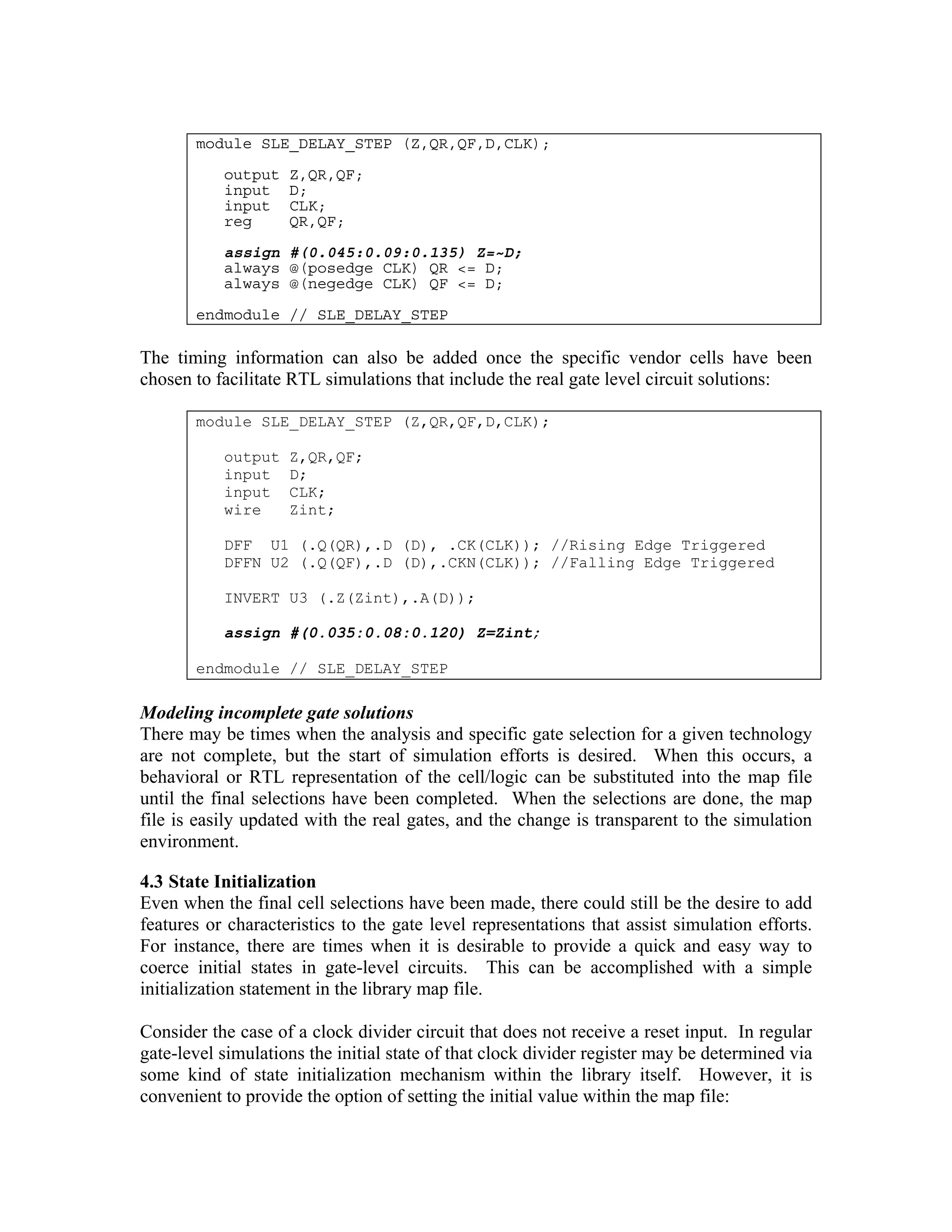 module SLE_DELAY_STEP (Z,QR,QF,D,CLK);
output
input
input
reg

Z,QR,QF;
D;
CLK;
QR,QF;

assign #(0.045:0.09:0.135) Z=~D;
always @(posedge CLK) QR <= D;
always @(negedge CLK) QF <= D;
endmodule // SLE_DELAY_STEP

The timing information can also be added once the specific vendor cells have been
chosen to facilitate RTL simulations that include the real gate level circuit solutions:
module SLE_DELAY_STEP (Z,QR,QF,D,CLK);
output
input
input
wire

Z,QR,QF;
D;
CLK;
Zint;

DFF U1 (.Q(QR),.D (D), .CK(CLK)); //Rising Edge Triggered
DFFN U2 (.Q(QF),.D (D),.CKN(CLK)); //Falling Edge Triggered
INVERT U3 (.Z(Zint),.A(D));
assign #(0.035:0.08:0.120) Z=Zint;
endmodule // SLE_DELAY_STEP

Modeling incomplete gate solutions
There may be times when the analysis and specific gate selection for a given technology
are not complete, but the start of simulation efforts is desired. When this occurs, a
behavioral or RTL representation of the cell/logic can be substituted into the map file
until the final selections have been completed. When the selections are done, the map
file is easily updated with the real gates, and the change is transparent to the simulation
environment.
4.3 State Initialization
Even when the final cell selections have been made, there could still be the desire to add
features or characteristics to the gate level representations that assist simulation efforts.
For instance, there are times when it is desirable to provide a quick and easy way to
coerce initial states in gate-level circuits. This can be accomplished with a simple
initialization statement in the library map file.
Consider the case of a clock divider circuit that does not receive a reset input. In regular
gate-level simulations the initial state of that clock divider register may be determined via
some kind of state initialization mechanism within the library itself. However, it is
convenient to provide the option of setting the initial value within the map file:

 