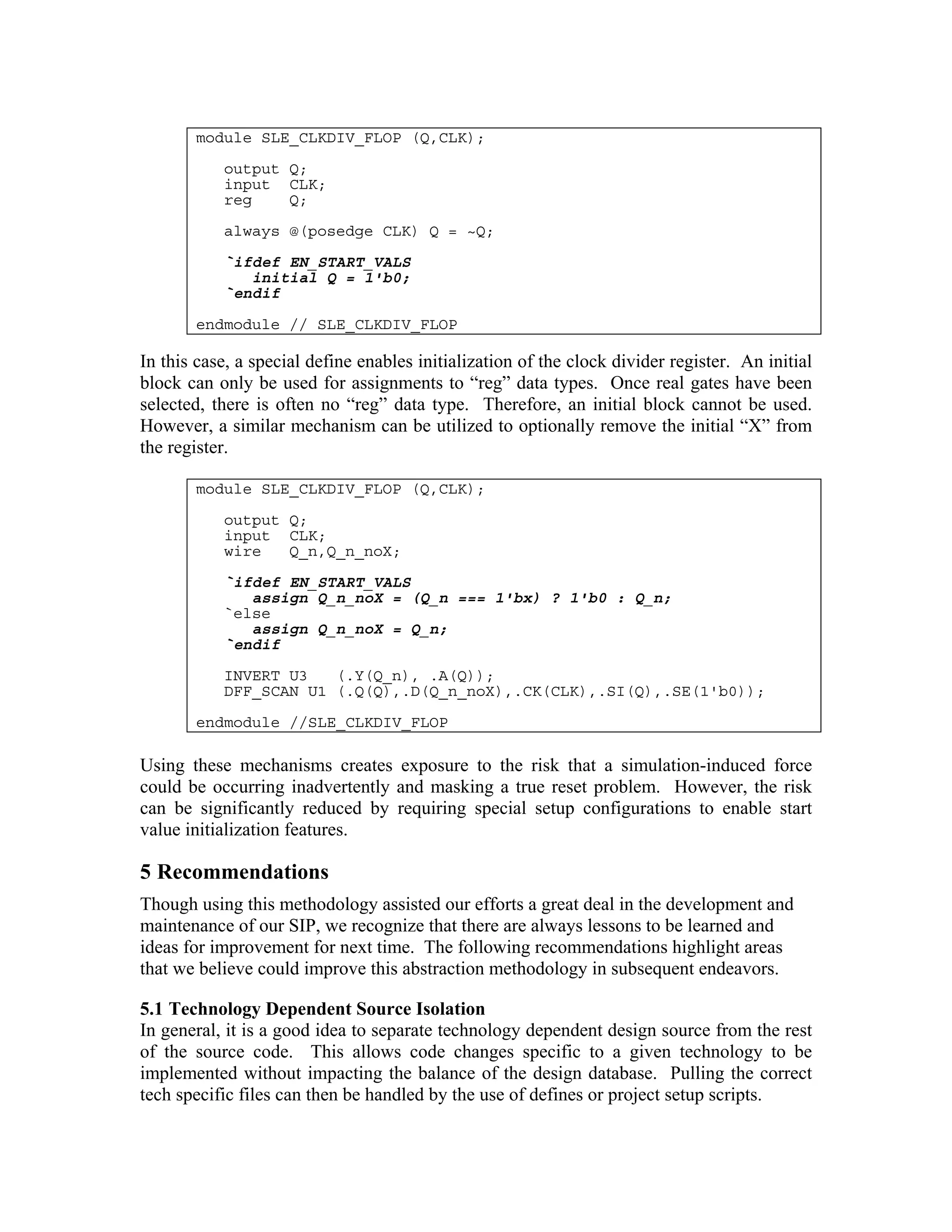 module SLE_CLKDIV_FLOP (Q,CLK);
output Q;
input CLK;
reg
Q;
always @(posedge CLK) Q = ~Q;
`ifdef EN_START_VALS
initial Q = 1'b0;
`endif
endmodule // SLE_CLKDIV_FLOP

In this case, a special define enables initialization of the clock divider register. An initial
block can only be used for assignments to “reg” data types. Once real gates have been
selected, there is often no “reg” data type. Therefore, an initial block cannot be used.
However, a similar mechanism can be utilized to optionally remove the initial “X” from
the register.
module SLE_CLKDIV_FLOP (Q,CLK);
output Q;
input CLK;
wire
Q_n,Q_n_noX;
`ifdef EN_START_VALS
assign Q_n_noX = (Q_n === 1'bx) ? 1'b0 : Q_n;
`else
assign Q_n_noX = Q_n;
`endif
INVERT U3
(.Y(Q_n), .A(Q));
DFF_SCAN U1 (.Q(Q),.D(Q_n_noX),.CK(CLK),.SI(Q),.SE(1'b0));
endmodule //SLE_CLKDIV_FLOP

Using these mechanisms creates exposure to the risk that a simulation-induced force
could be occurring inadvertently and masking a true reset problem. However, the risk
can be significantly reduced by requiring special setup configurations to enable start
value initialization features.

5 Recommendations
Though using this methodology assisted our efforts a great deal in the development and
maintenance of our SIP, we recognize that there are always lessons to be learned and
ideas for improvement for next time. The following recommendations highlight areas
that we believe could improve this abstraction methodology in subsequent endeavors.
5.1 Technology Dependent Source Isolation
In general, it is a good idea to separate technology dependent design source from the rest
of the source code. This allows code changes specific to a given technology to be
implemented without impacting the balance of the design database. Pulling the correct
tech specific files can then be handled by the use of defines or project setup scripts.

 