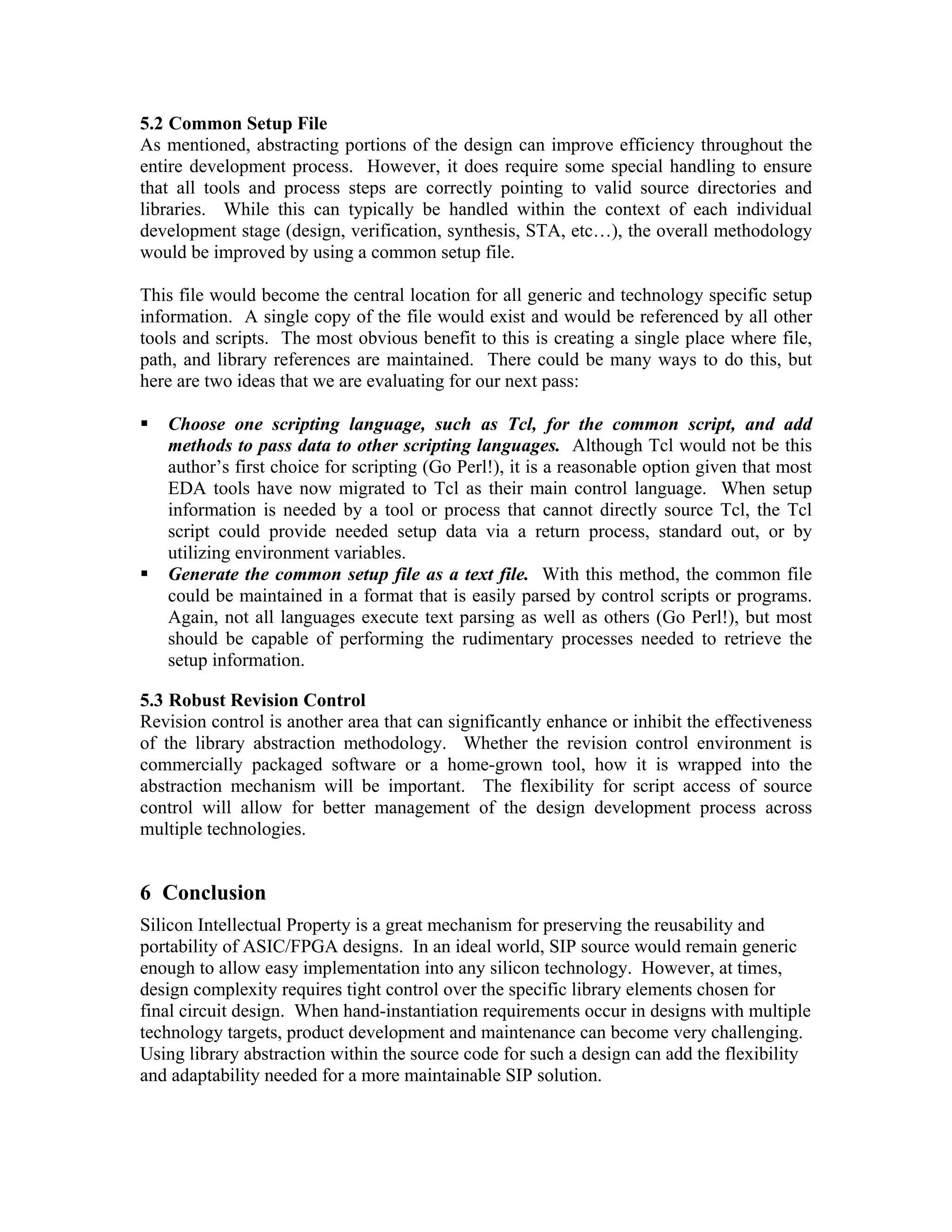5.2 Common Setup File
As mentioned, abstracting portions of the design can improve efficiency throughout the
entire development process. However, it does require some special handling to ensure
that all tools and process steps are correctly pointing to valid source directories and
libraries. While this can typically be handled within the context of each individual
development stage (design, verification, synthesis, STA, etc…), the overall methodology
would be improved by using a common setup file.
This file would become the central location for all generic and technology specific setup
information. A single copy of the file would exist and would be referenced by all other
tools and scripts. The most obvious benefit to this is creating a single place where file,
path, and library references are maintained. There could be many ways to do this, but
here are two ideas that we are evaluating for our next pass:
Choose one scripting language, such as Tcl, for the common script, and add
methods to pass data to other scripting languages. Although Tcl would not be this
author’s first choice for scripting (Go Perl!), it is a reasonable option given that most
EDA tools have now migrated to Tcl as their main control language. When setup
information is needed by a tool or process that cannot directly source Tcl, the Tcl
script could provide needed setup data via a return process, standard out, or by
utilizing environment variables.
Generate the common setup file as a text file. With this method, the common file
could be maintained in a format that is easily parsed by control scripts or programs.
Again, not all languages execute text parsing as well as others (Go Perl!), but most
should be capable of performing the rudimentary processes needed to retrieve the
setup information.
5.3 Robust Revision Control
Revision control is another area that can significantly enhance or inhibit the effectiveness
of the library abstraction methodology. Whether the revision control environment is
commercially packaged software or a home-grown tool, how it is wrapped into the
abstraction mechanism will be important. The flexibility for script access of source
control will allow for better management of the design development process across
multiple technologies.

6 Conclusion
Silicon Intellectual Property is a great mechanism for preserving the reusability and
portability of ASIC/FPGA designs. In an ideal world, SIP source would remain generic
enough to allow easy implementation into any silicon technology. However, at times,
design complexity requires tight control over the specific library elements chosen for
final circuit design. When hand-instantiation requirements occur in designs with multiple
technology targets, product development and maintenance can become very challenging.
Using library abstraction within the source code for such a design can add the flexibility
and adaptability needed for a more maintainable SIP solution.

 