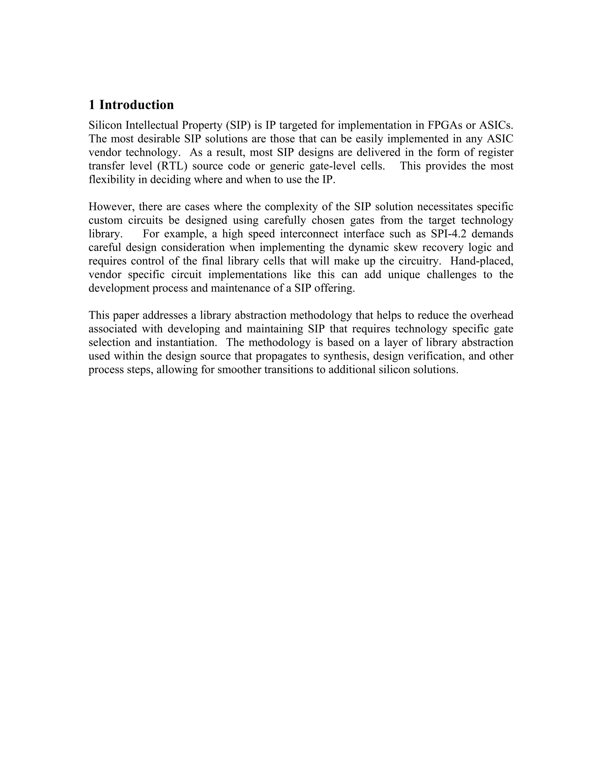1 Introduction
Silicon Intellectual Property (SIP) is IP targeted for implementation in FPGAs or ASICs.
The most desirable SIP solutions are those that can be easily implemented in any ASIC
vendor technology. As a result, most SIP designs are delivered in the form of register
transfer level (RTL) source code or generic gate-level cells. This provides the most
flexibility in deciding where and when to use the IP.
However, there are cases where the complexity of the SIP solution necessitates specific
custom circuits be designed using carefully chosen gates from the target technology
library.
For example, a high speed interconnect interface such as SPI-4.2 demands
careful design consideration when implementing the dynamic skew recovery logic and
requires control of the final library cells that will make up the circuitry. Hand-placed,
vendor specific circuit implementations like this can add unique challenges to the
development process and maintenance of a SIP offering.
This paper addresses a library abstraction methodology that helps to reduce the overhead
associated with developing and maintaining SIP that requires technology specific gate
selection and instantiation. The methodology is based on a layer of library abstraction
used within the design source that propagates to synthesis, design verification, and other
process steps, allowing for smoother transitions to additional silicon solutions.

 