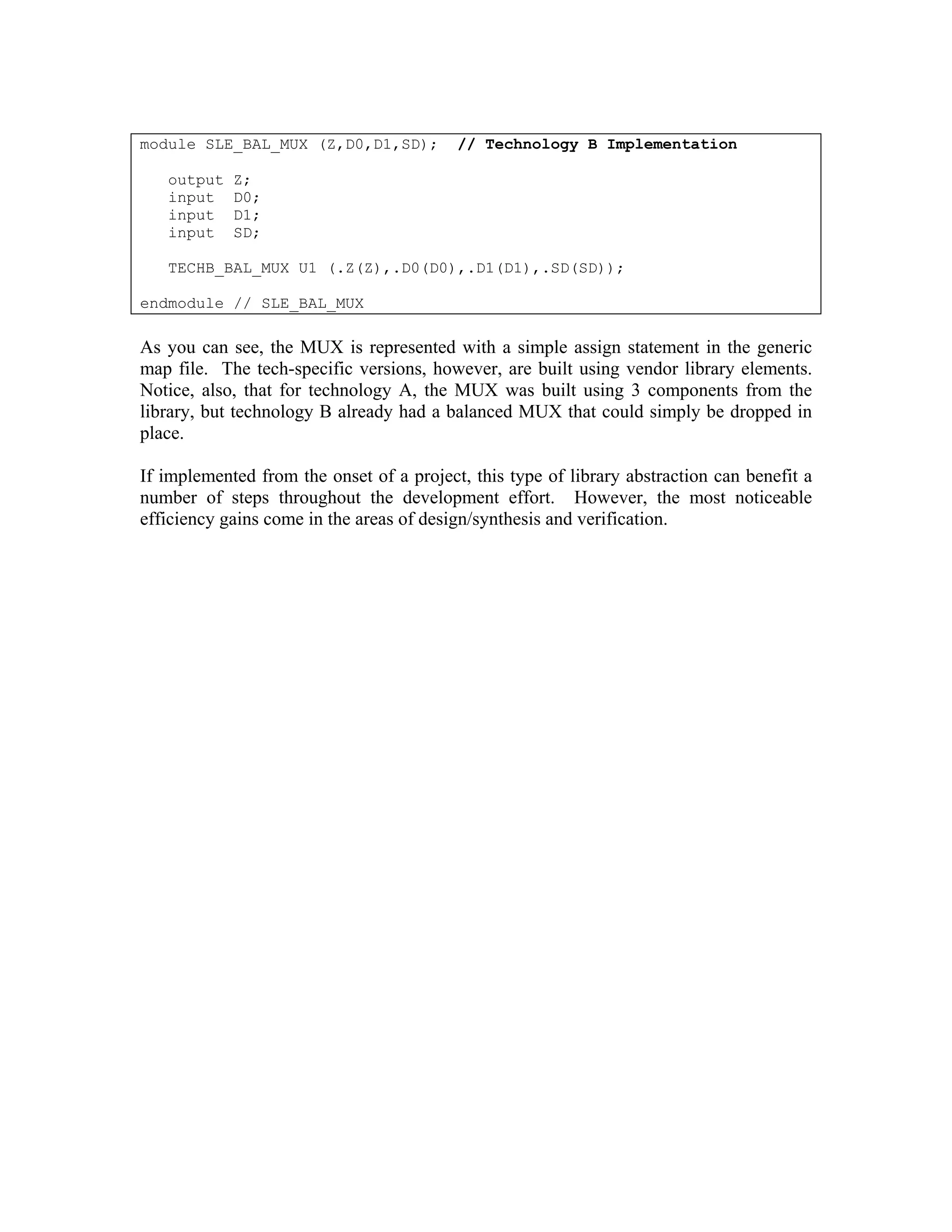 module SLE_BAL_MUX (Z,D0,D1,SD);
output
input
input
input

// Technology B Implementation

Z;
D0;
D1;
SD;

TECHB_BAL_MUX U1 (.Z(Z),.D0(D0),.D1(D1),.SD(SD));
endmodule // SLE_BAL_MUX

As you can see, the MUX is represented with a simple assign statement in the generic
map file. The tech-specific versions, however, are built using vendor library elements.
Notice, also, that for technology A, the MUX was built using 3 components from the
library, but technology B already had a balanced MUX that could simply be dropped in
place.
If implemented from the onset of a project, this type of library abstraction can benefit a
number of steps throughout the development effort. However, the most noticeable
efficiency gains come in the areas of design/synthesis and verification.

 