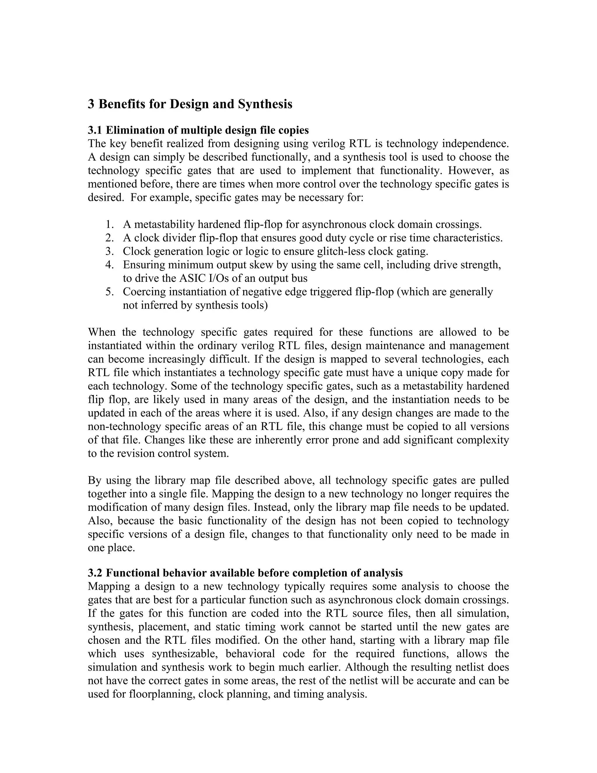 3 Benefits for Design and Synthesis
3.1 Elimination of multiple design file copies
The key benefit realized from designing using verilog RTL is technology independence.
A design can simply be described functionally, and a synthesis tool is used to choose the
technology specific gates that are used to implement that functionality. However, as
mentioned before, there are times when more control over the technology specific gates is
desired. For example, specific gates may be necessary for:
1.
2.
3.
4.

A metastability hardened flip-flop for asynchronous clock domain crossings.
A clock divider flip-flop that ensures good duty cycle or rise time characteristics.
Clock generation logic or logic to ensure glitch-less clock gating.
Ensuring minimum output skew by using the same cell, including drive strength,
to drive the ASIC I/Os of an output bus
5. Coercing instantiation of negative edge triggered flip-flop (which are generally
not inferred by synthesis tools)
When the technology specific gates required for these functions are allowed to be
instantiated within the ordinary verilog RTL files, design maintenance and management
can become increasingly difficult. If the design is mapped to several technologies, each
RTL file which instantiates a technology specific gate must have a unique copy made for
each technology. Some of the technology specific gates, such as a metastability hardened
flip flop, are likely used in many areas of the design, and the instantiation needs to be
updated in each of the areas where it is used. Also, if any design changes are made to the
non-technology specific areas of an RTL file, this change must be copied to all versions
of that file. Changes like these are inherently error prone and add significant complexity
to the revision control system.
By using the library map file described above, all technology specific gates are pulled
together into a single file. Mapping the design to a new technology no longer requires the
modification of many design files. Instead, only the library map file needs to be updated.
Also, because the basic functionality of the design has not been copied to technology
specific versions of a design file, changes to that functionality only need to be made in
one place.
3.2 Functional behavior available before completion of analysis
Mapping a design to a new technology typically requires some analysis to choose the
gates that are best for a particular function such as asynchronous clock domain crossings.
If the gates for this function are coded into the RTL source files, then all simulation,
synthesis, placement, and static timing work cannot be started until the new gates are
chosen and the RTL files modified. On the other hand, starting with a library map file
which uses synthesizable, behavioral code for the required functions, allows the
simulation and synthesis work to begin much earlier. Although the resulting netlist does
not have the correct gates in some areas, the rest of the netlist will be accurate and can be
used for floorplanning, clock planning, and timing analysis.

 