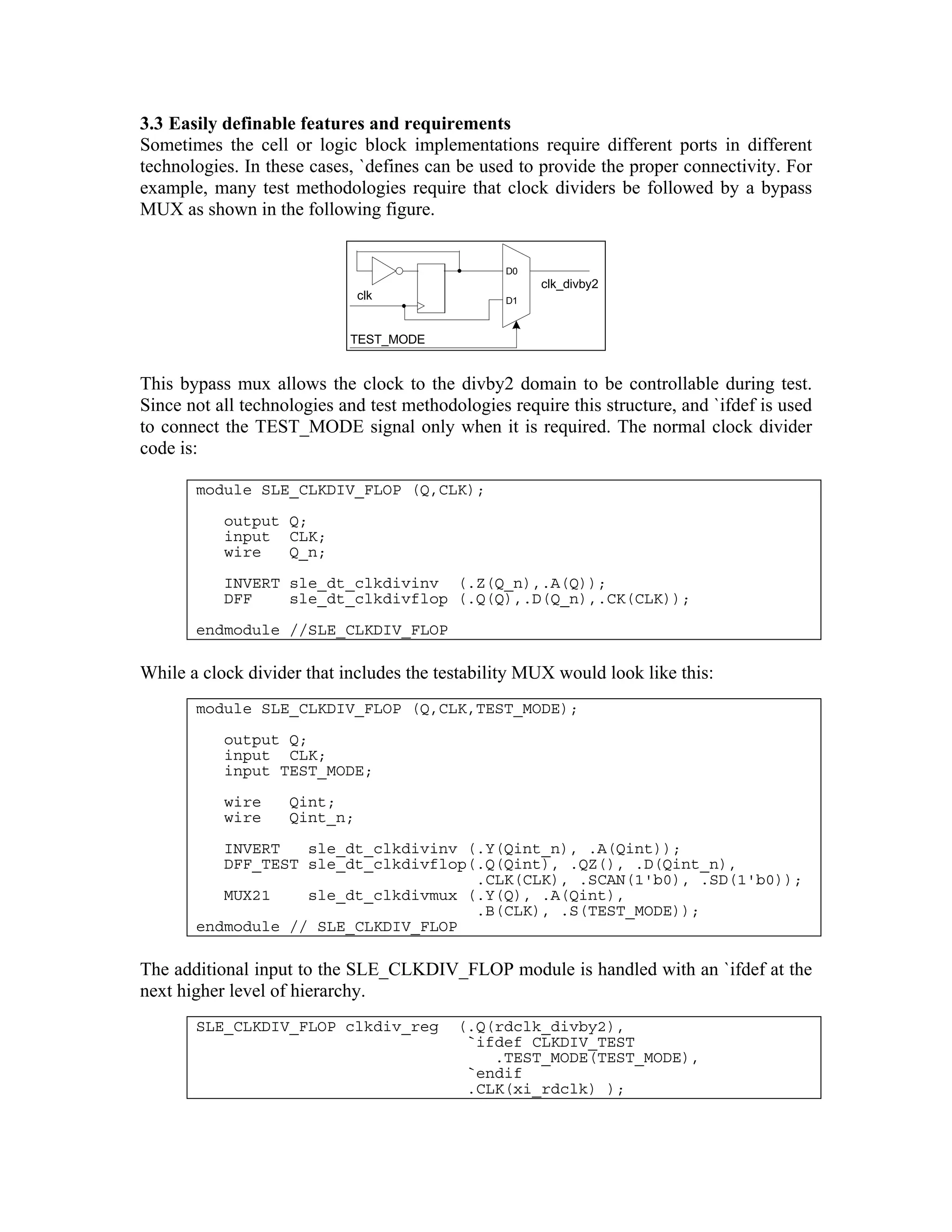 3.3 Easily definable features and requirements
Sometimes the cell or logic block implementations require different ports in different
technologies. In these cases, `defines can be used to provide the proper connectivity. For
example, many test methodologies require that clock dividers be followed by a bypass
MUX as shown in the following figure.

D0

clk_divby2

clk

D1

TEST_MODE

This bypass mux allows the clock to the divby2 domain to be controllable during test.
Since not all technologies and test methodologies require this structure, and `ifdef is used
to connect the TEST_MODE signal only when it is required. The normal clock divider
code is:
module SLE_CLKDIV_FLOP (Q,CLK);
output Q;
input CLK;
wire
Q_n;
INVERT sle_dt_clkdivinv (.Z(Q_n),.A(Q));
DFF
sle_dt_clkdivflop (.Q(Q),.D(Q_n),.CK(CLK));
endmodule //SLE_CLKDIV_FLOP

While a clock divider that includes the testability MUX would look like this:
module SLE_CLKDIV_FLOP (Q,CLK,TEST_MODE);
output Q;
input CLK;
input TEST_MODE;
wire
wire

Qint;
Qint_n;

INVERT
sle_dt_clkdivinv (.Y(Qint_n), .A(Qint));
DFF_TEST sle_dt_clkdivflop(.Q(Qint), .QZ(), .D(Qint_n),
.CLK(CLK), .SCAN(1'b0), .SD(1'b0));
MUX21
sle_dt_clkdivmux (.Y(Q), .A(Qint),
.B(CLK), .S(TEST_MODE));
endmodule // SLE_CLKDIV_FLOP

The additional input to the SLE_CLKDIV_FLOP module is handled with an `ifdef at the
next higher level of hierarchy.
SLE_CLKDIV_FLOP clkdiv_reg

(.Q(rdclk_divby2),
`ifdef CLKDIV_TEST
.TEST_MODE(TEST_MODE),
`endif
.CLK(xi_rdclk) );

 