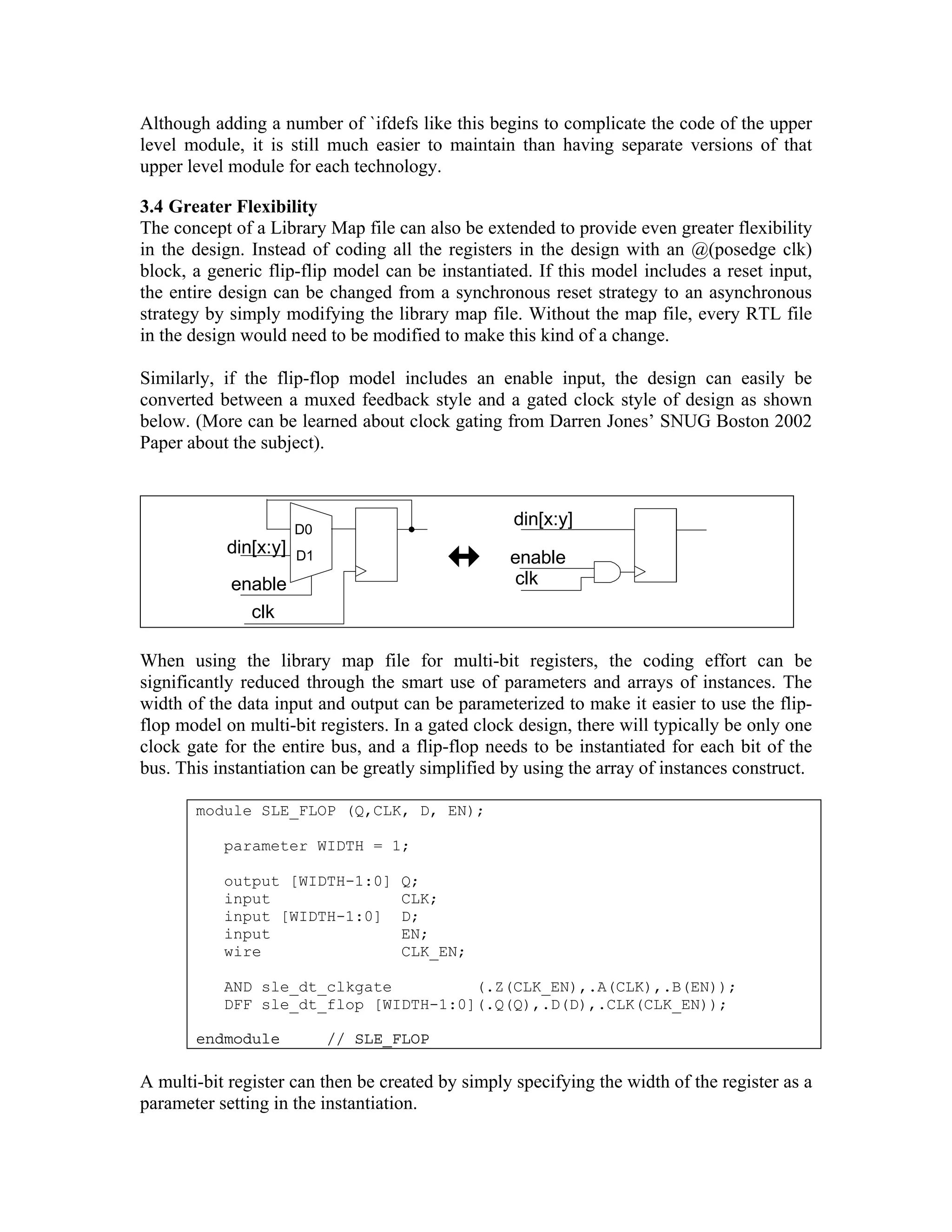 Although adding a number of `ifdefs like this begins to complicate the code of the upper
level module, it is still much easier to maintain than having separate versions of that
upper level module for each technology.
3.4 Greater Flexibility
The concept of a Library Map file can also be extended to provide even greater flexibility
in the design. Instead of coding all the registers in the design with an @(posedge clk)
block, a generic flip-flip model can be instantiated. If this model includes a reset input,
the entire design can be changed from a synchronous reset strategy to an asynchronous
strategy by simply modifying the library map file. Without the map file, every RTL file
in the design would need to be modified to make this kind of a change.
Similarly, if the flip-flop model includes an enable input, the design can easily be
converted between a muxed feedback style and a gated clock style of design as shown
below. (More can be learned about clock gating from Darren Jones’ SNUG Boston 2002
Paper about the subject).

din[x:y]

D0

din[x:y]

enable
clk

D1

enable
clk

When using the library map file for multi-bit registers, the coding effort can be
significantly reduced through the smart use of parameters and arrays of instances. The
width of the data input and output can be parameterized to make it easier to use the flipflop model on multi-bit registers. In a gated clock design, there will typically be only one
clock gate for the entire bus, and a flip-flop needs to be instantiated for each bit of the
bus. This instantiation can be greatly simplified by using the array of instances construct.
module SLE_FLOP (Q,CLK, D, EN);
parameter WIDTH = 1;
output [WIDTH-1:0]
input
input [WIDTH-1:0]
input
wire

Q;
CLK;
D;
EN;
CLK_EN;

AND sle_dt_clkgate
(.Z(CLK_EN),.A(CLK),.B(EN));
DFF sle_dt_flop [WIDTH-1:0](.Q(Q),.D(D),.CLK(CLK_EN));
endmodule

// SLE_FLOP

A multi-bit register can then be created by simply specifying the width of the register as a
parameter setting in the instantiation.

 