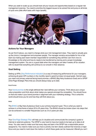 When you seek to scale up you should track all your issues and opportunities based on a regular risk
management exercise. You need to prioritize the biggest issues to be solved first and jump on all kinds
of quick wins (little effort tasks with major benefit).
Actions for Your Managers
As per first D above, you need to change what your mid management does. They need to actually give
up the (micro-) management and empower people. The manager remains accountable for his or her
team but making each team member responsible for something they will then own from now on.
Knowledge on the what and how-to needs to be transferred by training and a proper knowledge
management system. You are in a good state when the managers can take 4 weeks off for vacation
with no doubt that everything will continue to run smooth in their absence.
Goal Setting
Setting up KPIs ( Key Performance Indicators) is a way of measuring performance for your managers,
achieving all green KPI numbers in the monthly report is good but does not equal goals. Harnish says
you need one primary external facing brand promise, a BHAG (Big Hairy Audacious Goal) and a OPSP
(One-Page Strategic Plan) that you should always keep up to date.
Brand Promise
Your brand promise is the single attribute that best defines your company. Think about your unique
value proposition and think about what makes you special amongst the competition. You should focus
on that and make it your brand promise in alignment with your marketing strategy. This is what the
world should know you for and how they will think about you.
BHAG
The BHAG or Big Hairy Audacious Goal is your primary long-term goal. This is what you seek to
achieve in a time-frame of about 20 to 25 years time. The BHAG should be broken down into steps that
can be achieved in a smaller frequencies such as 3 to 5 years per step.
OPSP
Your One-Page Strategic Plan will help you to visualize and communicate the company’s goals to
internal or external audience. The OPSP is very hand to have but needs to be kept up to date at all
times. You also need to make sure that every step and task in the OPSP has a responsible person
assigned to. You need to make sure you have a priority one item clearly outlined that receives a major
focus and you need to mark down the metrics in which these goals can be measured. Afterall you can’t
 