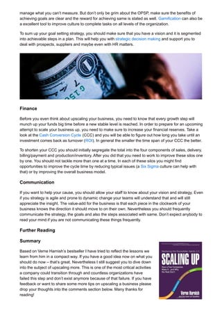 manage what you can’t measure. But don’t only be grim about the OPSP, make sure the benefits of
achieving goals are clear and the reward for achieving same is stated as well. Gamification can also be
a excellent tool to improve culture to complete tasks on all levels of the organization.
To sum up your goal setting strategy, you should make sure that you have a vision and it is segmented
into achievable steps in a plan. This will help you with strategic decision making and support you to
deal with prospects, suppliers and maybe even with HR matters.
Finance
Before you even think about upscaling your business, you need to know that every growth step will
munch up your funds big time before a new stable level is reached. In order to prepare for an upcoming
attempt to scale your business up, you need to make sure to increase your financial reserves. Take a
look at the Cash Conversion Cycle (CCC) and you will be able to figure out how long you take until an
investment comes back as turnover (ROI). In general the smaller the time span of your CCC the better.
To shorten your CCC you should initially segregate the total into the four components of sales, delivery,
billing/payment and production/inventory. After you did that you need to work to improve these silos one
by one. You should not tackle more than one at a time. In each of these silos you might find
opportunities to improve the cycle time by reducing typical issues (a Six Sigma culture can help with
that) or by improving the overall business model.
Communication
If you want to help your cause, you should allow your staff to know about your vision and strategy. Even
if you strategy is agile and prone to dynamic change your teams will understand that and will still
appreciate the insight. The value-add for the business is that each piece in the clockwork of your
business knows the direction it should move to on their own. Nevertheless you should frequently
communicate the strategy, the goals and also the steps associated with same. Don’t expect anybody to
read your mind if you are not communicating these things frequently.
Further Reading
Summary
Based on Verne Harnish’s bestseller I have tried to reflect the lessons we
learn from him in a compact way. If you have a good idea now on what you
should do now – that’s great. Nevertheless I still suggest you to dive down
into the subject of upscaling more. This is one of the most critical activities
a company could transition through and countless organizations have
failed this step and don’t exist anymore because of that failure. If you have
feedback or want to share some more tips on upscaling a business please
drop your thoughts into the comments section below. Many thanks for
reading!
 