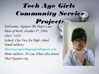 Tech Age Girls
       Community Service
            Projects
Full name: Nguyen Thi Tuyet Lan.
Date of birth: October 3rd, 1996.
Class: 11A2.
School: Chu Van An High school.
Email address:
thienthannghichngomgttn@gmail.com.
Home address: 50 Luu Nhan Chu Street,
Thai Nguyen city.
 
