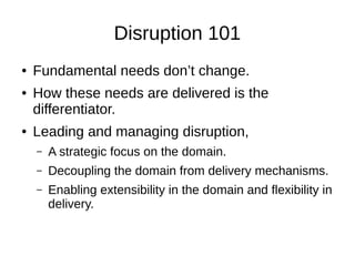 Disruption 101
● Fundamental needs don’t change.
● How these needs are delivered is the
differentiator.
● Leading and managing disruption,
– A strategic focus on the domain.
– Decoupling the domain from delivery mechanisms.
– Enabling extensibility in the domain and flexibility in
delivery.
 