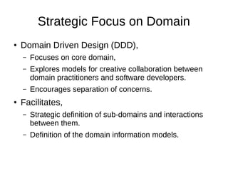 Strategic Focus on Domain
● Domain Driven Design (DDD),
– Focuses on core domain,
– Explores models for creative collaboration between
domain practitioners and software developers.
– Encourages separation of concerns.
● Facilitates,
– Strategic definition of sub-domains and interactions
between them.
– Definition of the domain information models.
 