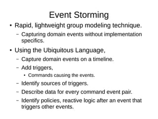Event Storming
● Rapid, lightweight group modeling technique.
– Capturing domain events without implementation
specifics.
● Using the Ubiquitous Language,
– Capture domain events on a timeline.
– Add triggers,
● Commands causing the events.
– Identify sources of triggers.
– Describe data for every command event pair.
– Identify policies, reactive logic after an event that
triggers other events.
 