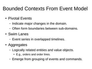 Bounded Contexts From Event Model
● Pivotal Events
– Indicate major changes in the domain.
– Often form boundaries between sub-domains.
● Swim Lanes
– Event series in overlapped timelines.
● Aggregates
– Logically related entities and value objects.
● E.g., orders and order lines.
– Emerge from grouping of events and commands.
 