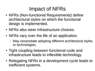 Impact of NFRs
● NFRs (Non-functional Requirements) define
architectural styles on which the functional
design is implemented.
● NFRs also steer infrastructure choices.
● NFRs vary over the life of an application.
– May necessitate adopting different architectural styles
or technologies.
● Tight coupling between functional code and
infrastructure leads to inflexible technology.
● Relegating NFRs in a development cycle leads to
inefficient systems.
 
