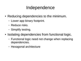 Independence
● Reducing dependencies to the minimum.
– Lower app binary footprint.
– Reduce risks.
– Simplify testing.
● Isolating dependencies from functional logic.
– Functional logic need not change when replacing
dependencies.
– Hexagonal architecture
 