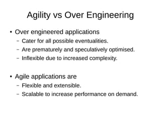 Agility vs Over Engineering
● Over engineered applications
– Cater for all possible eventualities.
– Are prematurely and speculatively optimised.
– Inflexible due to increased complexity.
● Agile applications are
– Flexible and extensible.
– Scalable to increase performance on demand.
 