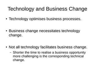 Technology and Business Change
● Technology optimises business processes.
● Business change necessitates technology
change.
● Not all technology facilitates business change.
– Shorter the time to realise a business opportunity
more challenging is the corresponding technical
change.
 
