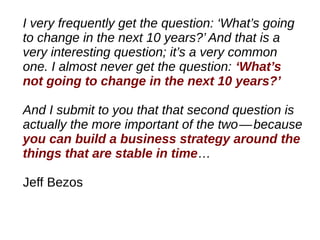 I very frequently get the question: ‘What’s going
to change in the next 10 years?’ And that is a
very interesting question; it’s a very common
one. I almost never get the question: ‘What’s
not going to change in the next 10 years?’
And I submit to you that that second question is
actually the more important of the two—because   
you can build a business strategy around the
things that are stable in time…
Jeff Bezos
 