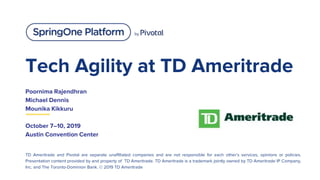 Tech Agility at TD Ameritrade
Poornima Rajendhran
Michael Dennis
Mounika Kikkuru
October 7–10, 2019
Austin Convention Center
TD Ameritrade and Pivotal are separate unaffiliated companies and are not responsible for each other’s services, opinions or policies.
Presentation content provided by and property of TD Ameritrade. TD Ameritrade is a trademark jointly owned by TD Ameritrade IP Company,
Inc. and The Toronto-Dominion Bank. © 2019 TD Ameritrade
 