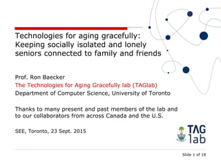 Slide 1 of 18
Technologies for aging gracefully:
Keeping socially isolated and lonely
seniors connected to family and friends
Prof. Ron Baecker
The Technologies for Aging Gracefully lab (TAGlab)
Department of Computer Science, University of Toronto
Thanks to many present and past members of the lab and
to our collaborators from across Canada and the U.S.
SEE, Toronto, 23 Sept. 2015
 