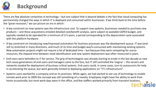 Background
There are few absolute certainties in technology – but one subject that is beyond debate is the fact that cloud computing has
permanently changed the ways in which IT is deployed and consumed within businesses. If we think back to the time before
the “great recession,” we can picture an era in which:
• A key constraint on new systems was the infrastructure cost. To support new systems, businesses needed to purchase new
products – and these acquisitions entailed detailed cost/benefit analysis, were subject to available CAPEX budget, and
typically needed to be operated for a minimum of 3-5 years, a period corresponding to the depreciation cycle associated
with the platform hardware.
• A key constraint on introducing new/improved automation for business processes was the development queue. IT was (and
still is) stretched in many directions, and much of its time and budget was/is consumed with maintaining existing systems.
New automation projects might not require a lot of dedicated time – but because they were competing for scarce
resources, the elapsed time between need identification and new system deployment was often measured in years.
• End-users were beholden to IT for service. The grip of technologists was already starting to erode in the last decade as new
tech-savvy generations of end-users and managers came to the fore, but IT still controlled the ‘engine’ – the servers and
networks needed for deployment of business-critical systems. End-users could, in some cases, turn to outsourcers for help
in accelerating the queue, but were generally limited to deploying applications on “IT’s infrastructure”.
• Systems users worked for a company and on its premises. While again, we had started to see use of technology to enable
remote work prior to 2009 the concept was still something of a novelty. Employees might have the ability to work from
home occasionally, but most work-days were in the office, and few staffers worked primarily from transient locations.
 