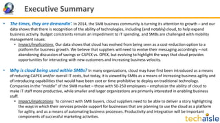Executive Summary
• The times, they are demandin’. In 2014, the SMB business community is turning its attention to growth – and our
data shows that there is recognition of the ability of technologies, including (and notably) cloud, to help expand
business activity. Budget constraints remain an impediment to IT spending, and SMBs are challenged with mobility
management issues.
• Impact/implications: Our data shows that cloud has evolved from being seen as a cost-reduction option to a
platform for business growth. We believe that suppliers will need to evolve their messaging accordingly – not
abandoning discussion of savings or CAPEX vs. OPEX, but evolving to highlight the ways that cloud provides
opportunities for interacting with new customers and increasing business velocity.
• Why is cloud being used within SMBs? In many organizations, cloud may have first been introduced as a means
of reducing CAPEX and/or overall IT costs, but today, it is viewed by SMBs as a means of increasing business agility and
of introducing capabilities that would have been cost or time-prohibitive to deploy on traditional technology.
Companies in the “middle” of the SMB market – those with 50-250 employees – emphasize the ability of cloud to
make IT staff more productive, while smaller and larger organizations are primarily interested in enabling business
staff.
• Impact/implications: To connect with SMB buyers, cloud suppliers need to be able to deliver a story highlighting
the ways in which their services provide support for businesses that are planning to use the cloud as a platform
for agility, and as a means of automating business processes. Productivity and integration will be important
components of successful marketing activities.
 