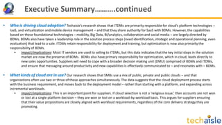 Executive Summary……….continued
• Who is driving cloud adoption? Techaisle’s research shows that ITDMs are primarily responsible for cloud’s platform technologies –
IaaS, and virtualization and mobile device management – and that they share authority for SaaS with BDMs. However, the capabilities
based on these foundational technologies – mobility, Big Data, BI/analytics, collaboration and social media – are largely directed by
BDMs. BDMs also have taken a leadership role in the solution process steps (need identification, strategic and operational planning, even
evaluation) that lead to a sale. ITDMs retain responsibility for deployment and training, but optimization is now also primarily the
responsibility of BDMs.
• Impact/implications: Most IT vendors are used to selling to ITDMs, but this data indicates that the key initial steps in the solution
market are now the preserve of BDMs. BDMs also have primary responsibility for optimization, which in cloud, leads directly to
new sales opportunities. Suppliers will need to cope with a broader decision making unit (DMU) comprised of BDMs and ITDMs,
and ensure that messaging around productivity and new capabilities is effectively communicated to – and resonates with – BDMs.
• What kinds of cloud are in use? Our research shows that SMBs use a mix of public, private and public clouds – and that
organizations often use two or three of these approaches simultaneously. The data suggests that the cloud deployment process starts
with the business requirement, and moves back to the deployment model – rather than starting with a platform, and expanding across
incremental workloads.
• Impact/implications: This is an important point for suppliers. If cloud selection is not a ‘religious issue,’ then accounts are not won
or lost at a single platform decision – they are won or lost on a workload-by-workload basis. This argues for suppliers ensuring
that their value propositions are closely aligned with workload requirements, regardless of the core delivery strategy they are
promoting.
 