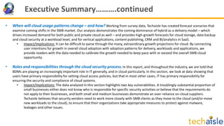 Executive Summary……….continued
• When will cloud usage patterns change – and how? Working from survey data, Techaisle has created forecast scenarios that
examine coming shifts in the SMB market. Our analysis demonstrates the coming dominance of hybrid as a delivery model – which
drives increased demand for both public and private cloud as well – and provides high-growth forecasts for cloud storage, data backup
and cloud security at a workload level, and for vertical applications, content publishing, CRM and BI/analytics in SaaS.
• Impact/implications: It can be difficult to parse through the many, extraordinary growth projections for cloud. By connecting
user intentions for growth in overall cloud adoption with adoption patterns for delivery, workloads and applications, we
provide readers with the data needed to calibrate the growth needed to keep pace with or exceed the overall SMB cloud
opportunity.
• Roles and responsibilities through the cloud security process.In this report, and throughout the industry, we are told that
BDMs are playing an increasingly important role in IT generally, and in cloud particularly. In this section, we look at data showing that
users have primary responsibility for setting cloud access policies, but that in most other cases, IT has primary responsibility for
ensuring the security and compliance of cloud systems.
• Impact/implications: The data analyzed in this section highlights two key vulnerabilities. A troublingly-substantial proportion of
small businesses either does not know who is responsible for specific security activities or believe that the requirements do
not apply to their businesses, and both small and medium businesses demonstrate an over-reliance on cloud suppliers.
Techaisle believes that security vendors need to work more closely with SMB clients as they move to the cloud (and/or move
new workloads to the cloud), to ensure that their organizations take appropriate measures to protect against malware,
leakages and other issues.
 
